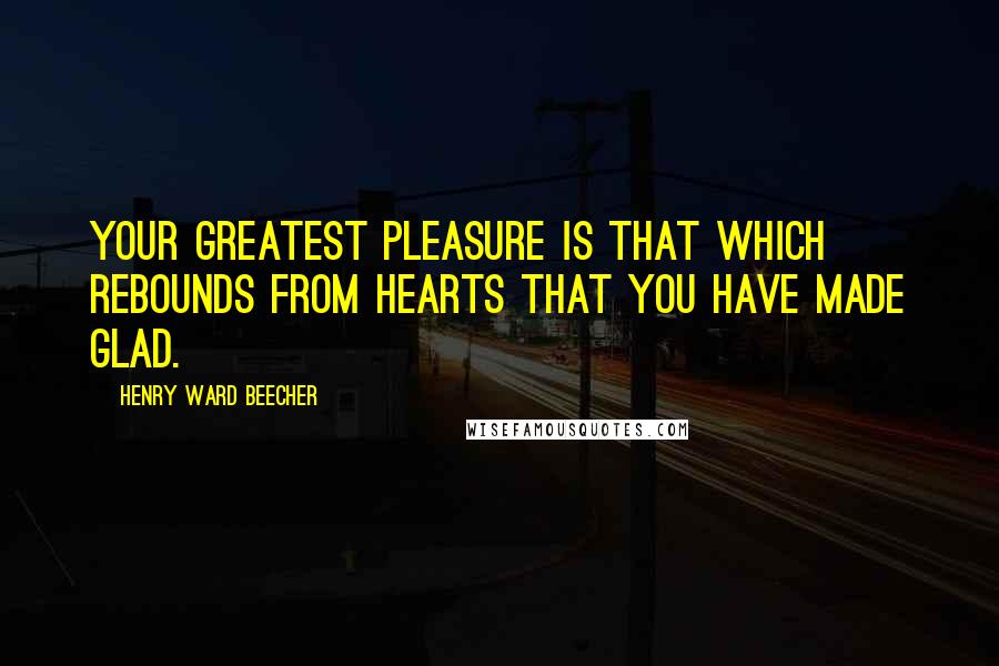 Henry Ward Beecher Quotes: Your greatest pleasure is that which rebounds from hearts that you have made glad.