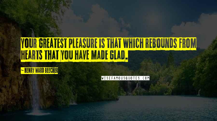 Henry Ward Beecher Quotes: Your greatest pleasure is that which rebounds from hearts that you have made glad.