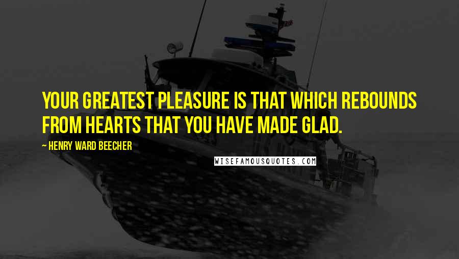 Henry Ward Beecher Quotes: Your greatest pleasure is that which rebounds from hearts that you have made glad.