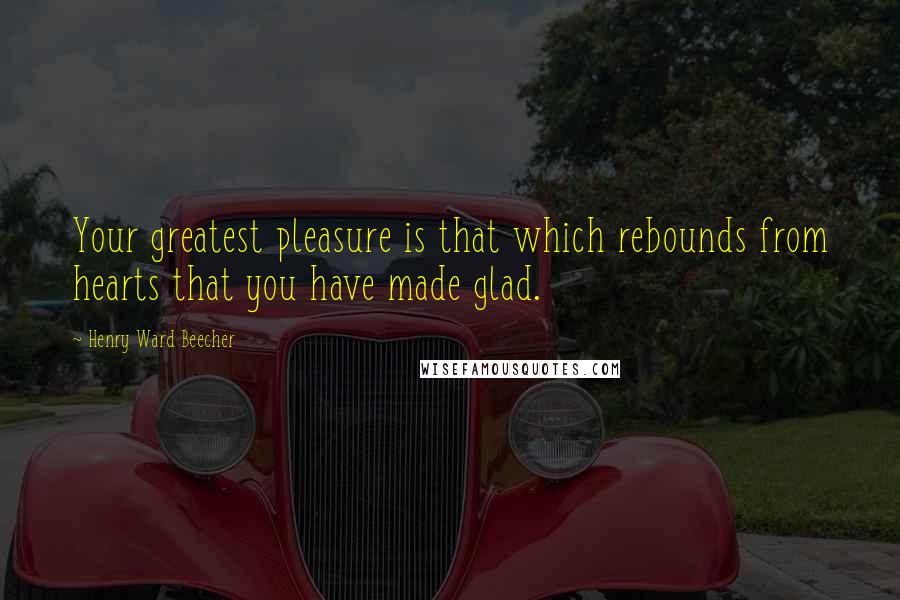 Henry Ward Beecher Quotes: Your greatest pleasure is that which rebounds from hearts that you have made glad.