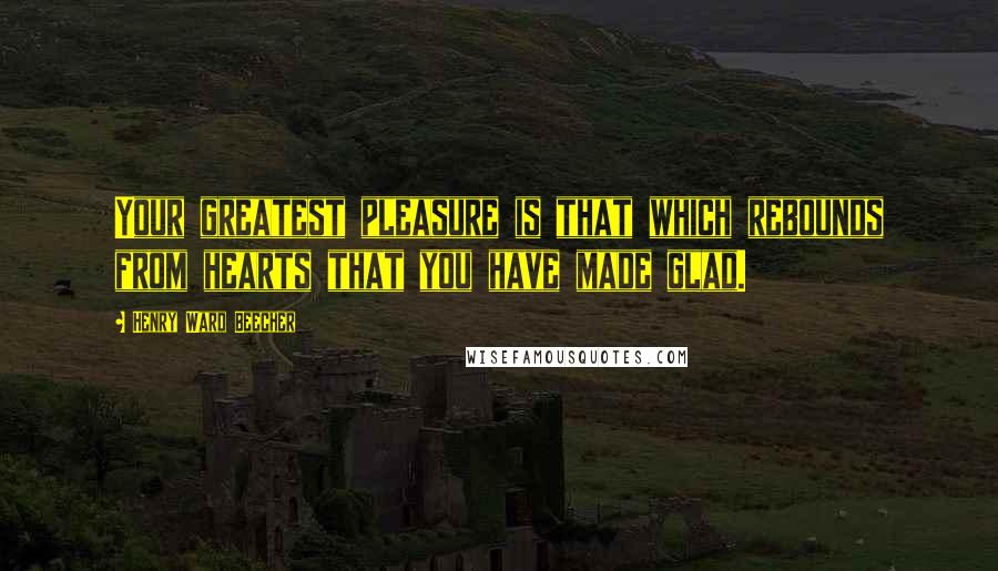 Henry Ward Beecher Quotes: Your greatest pleasure is that which rebounds from hearts that you have made glad.