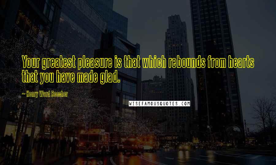 Henry Ward Beecher Quotes: Your greatest pleasure is that which rebounds from hearts that you have made glad.