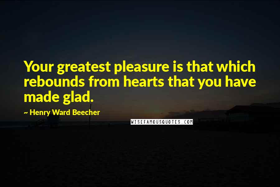 Henry Ward Beecher Quotes: Your greatest pleasure is that which rebounds from hearts that you have made glad.