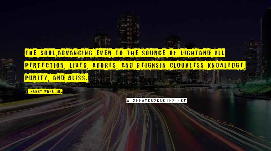 Henry Ware Jr. Quotes: The soul,Advancing ever to the source of lightAnd all perfection, lives, adores, and reignsIn cloudless knowledge, purity, and bliss.