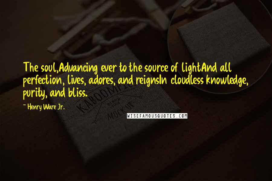 Henry Ware Jr. Quotes: The soul,Advancing ever to the source of lightAnd all perfection, lives, adores, and reignsIn cloudless knowledge, purity, and bliss.