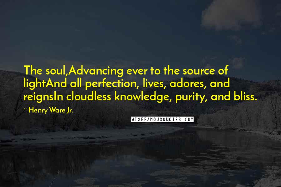 Henry Ware Jr. Quotes: The soul,Advancing ever to the source of lightAnd all perfection, lives, adores, and reignsIn cloudless knowledge, purity, and bliss.