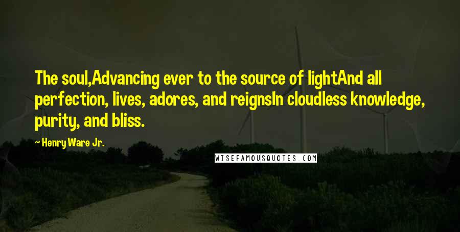 Henry Ware Jr. Quotes: The soul,Advancing ever to the source of lightAnd all perfection, lives, adores, and reignsIn cloudless knowledge, purity, and bliss.