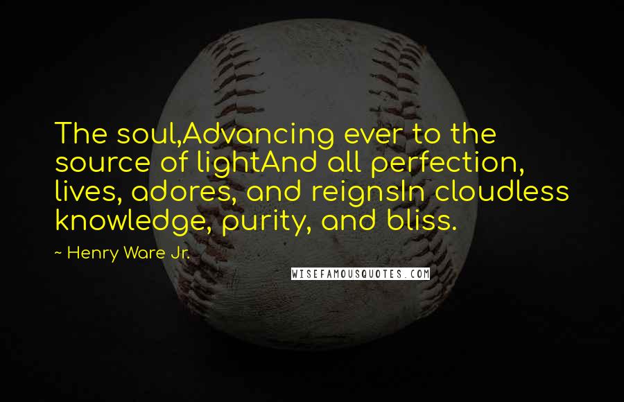 Henry Ware Jr. Quotes: The soul,Advancing ever to the source of lightAnd all perfection, lives, adores, and reignsIn cloudless knowledge, purity, and bliss.