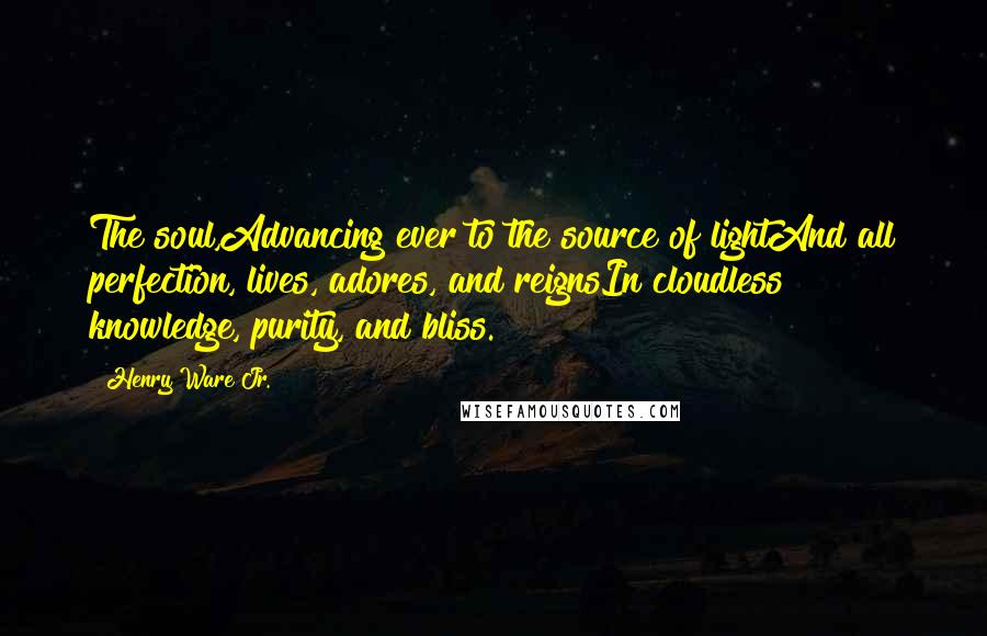 Henry Ware Jr. Quotes: The soul,Advancing ever to the source of lightAnd all perfection, lives, adores, and reignsIn cloudless knowledge, purity, and bliss.