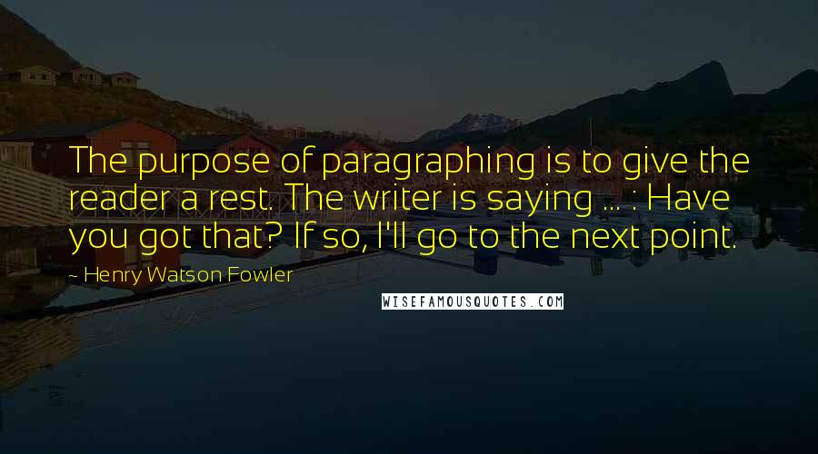 Henry Watson Fowler Quotes: The purpose of paragraphing is to give the reader a rest. The writer is saying ... : Have you got that? If so, I'll go to the next point.