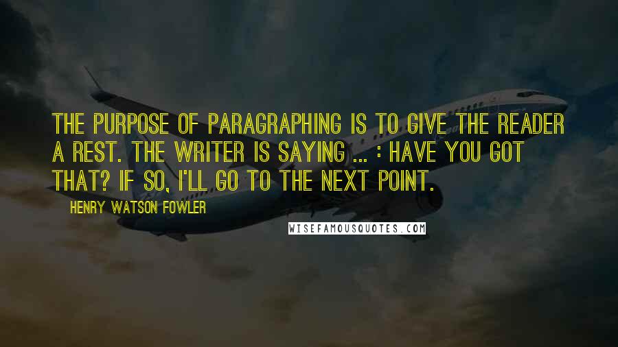 Henry Watson Fowler Quotes: The purpose of paragraphing is to give the reader a rest. The writer is saying ... : Have you got that? If so, I'll go to the next point.