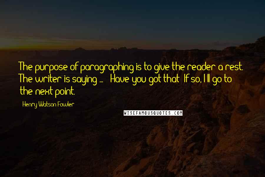 Henry Watson Fowler Quotes: The purpose of paragraphing is to give the reader a rest. The writer is saying ... : Have you got that? If so, I'll go to the next point.