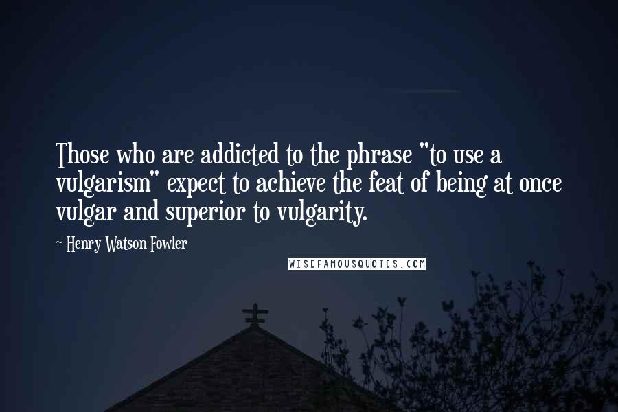 Henry Watson Fowler Quotes: Those who are addicted to the phrase "to use a vulgarism" expect to achieve the feat of being at once vulgar and superior to vulgarity.