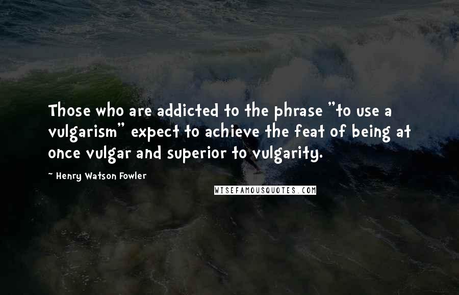 Henry Watson Fowler Quotes: Those who are addicted to the phrase "to use a vulgarism" expect to achieve the feat of being at once vulgar and superior to vulgarity.