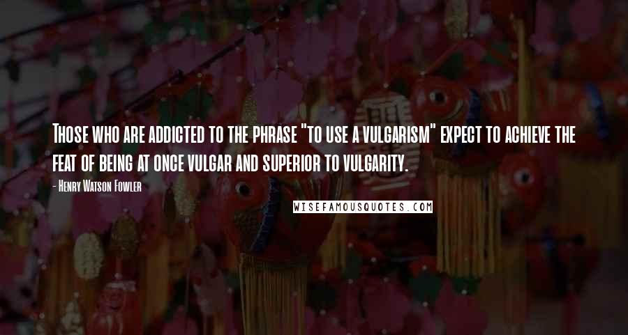 Henry Watson Fowler Quotes: Those who are addicted to the phrase "to use a vulgarism" expect to achieve the feat of being at once vulgar and superior to vulgarity.