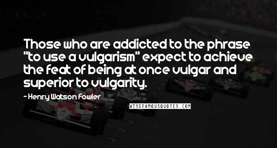 Henry Watson Fowler Quotes: Those who are addicted to the phrase "to use a vulgarism" expect to achieve the feat of being at once vulgar and superior to vulgarity.