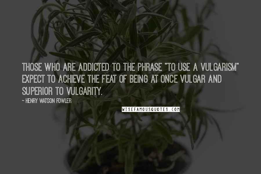 Henry Watson Fowler Quotes: Those who are addicted to the phrase "to use a vulgarism" expect to achieve the feat of being at once vulgar and superior to vulgarity.