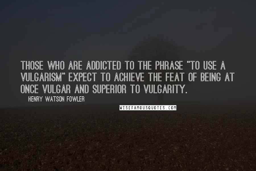 Henry Watson Fowler Quotes: Those who are addicted to the phrase "to use a vulgarism" expect to achieve the feat of being at once vulgar and superior to vulgarity.