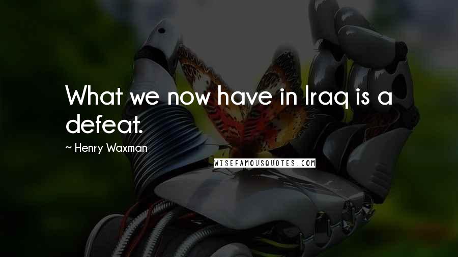 Henry Waxman Quotes: What we now have in Iraq is a defeat.