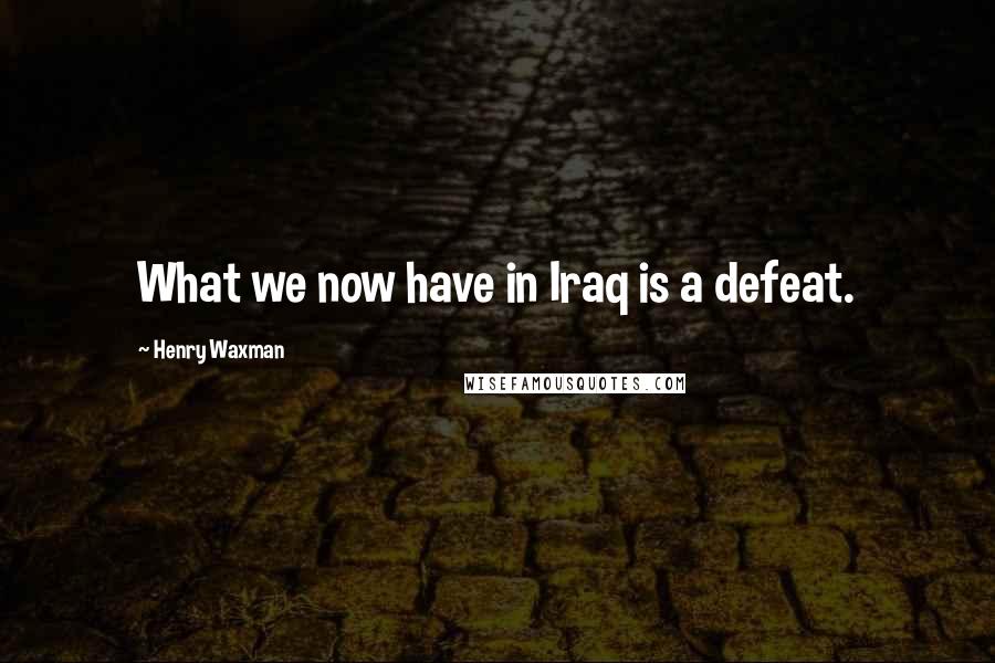 Henry Waxman Quotes: What we now have in Iraq is a defeat.