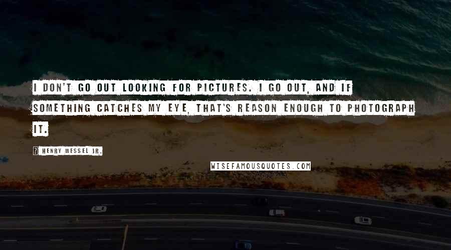 Henry Wessel Jr. Quotes: I don't go out looking for pictures. I go out, and if something catches my eye, that's reason enough to photograph it.