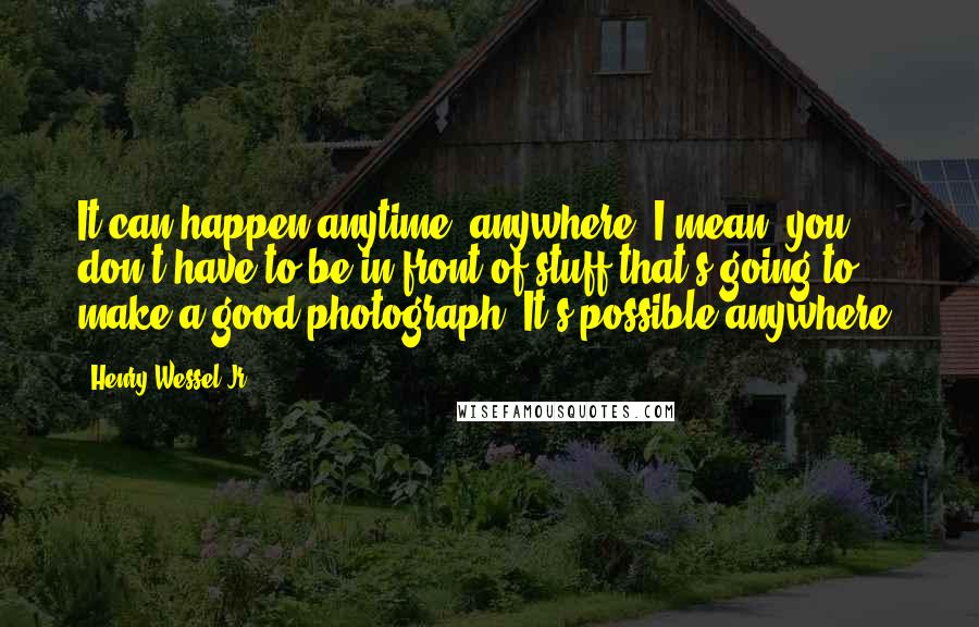 Henry Wessel Jr. Quotes: It can happen anytime, anywhere. I mean, you don't have to be in front of stuff that's going to make a good photograph. It's possible anywhere.