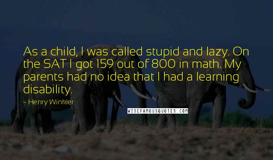 Henry Winkler Quotes: As a child, I was called stupid and lazy. On the SAT I got 159 out of 800 in math. My parents had no idea that I had a learning disability.