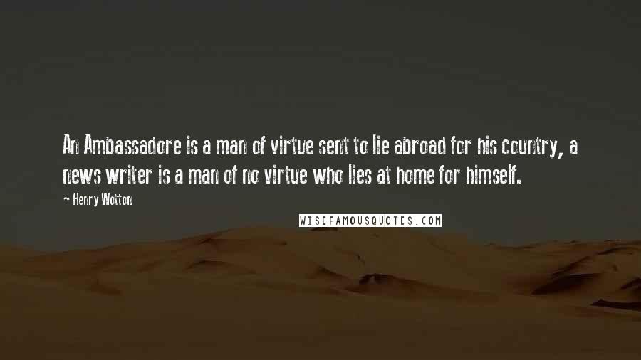 Henry Wotton Quotes: An Ambassadore is a man of virtue sent to lie abroad for his country, a news writer is a man of no virtue who lies at home for himself.