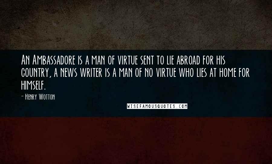 Henry Wotton Quotes: An Ambassadore is a man of virtue sent to lie abroad for his country, a news writer is a man of no virtue who lies at home for himself.