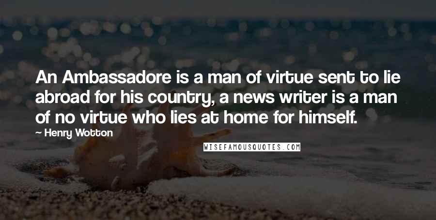 Henry Wotton Quotes: An Ambassadore is a man of virtue sent to lie abroad for his country, a news writer is a man of no virtue who lies at home for himself.