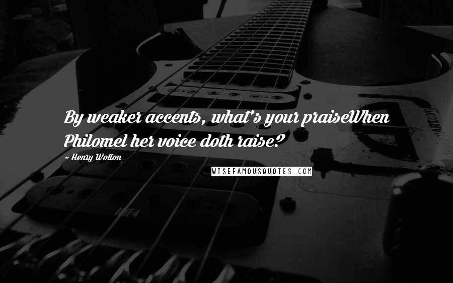 Henry Wotton Quotes: By weaker accents, what's your praiseWhen Philomel her voice doth raise?