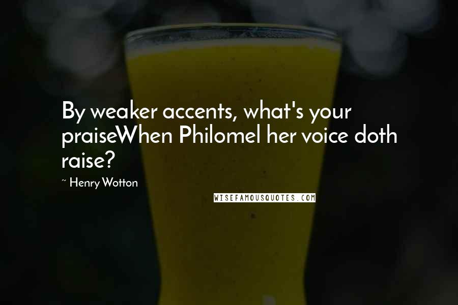 Henry Wotton Quotes: By weaker accents, what's your praiseWhen Philomel her voice doth raise?
