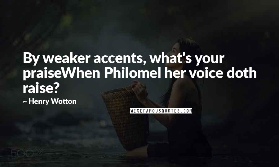 Henry Wotton Quotes: By weaker accents, what's your praiseWhen Philomel her voice doth raise?