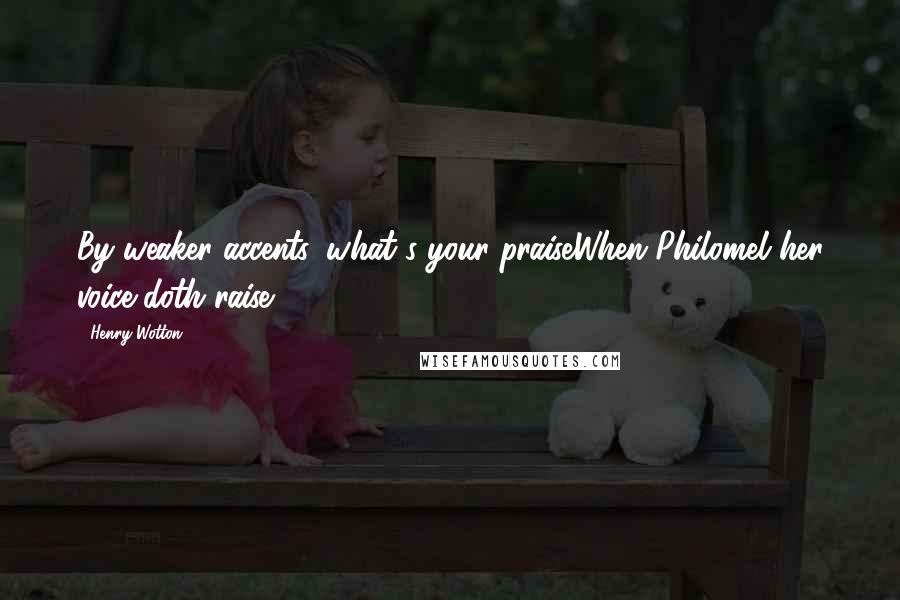 Henry Wotton Quotes: By weaker accents, what's your praiseWhen Philomel her voice doth raise?