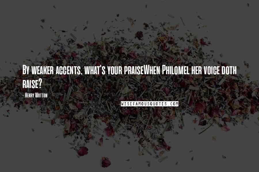 Henry Wotton Quotes: By weaker accents, what's your praiseWhen Philomel her voice doth raise?