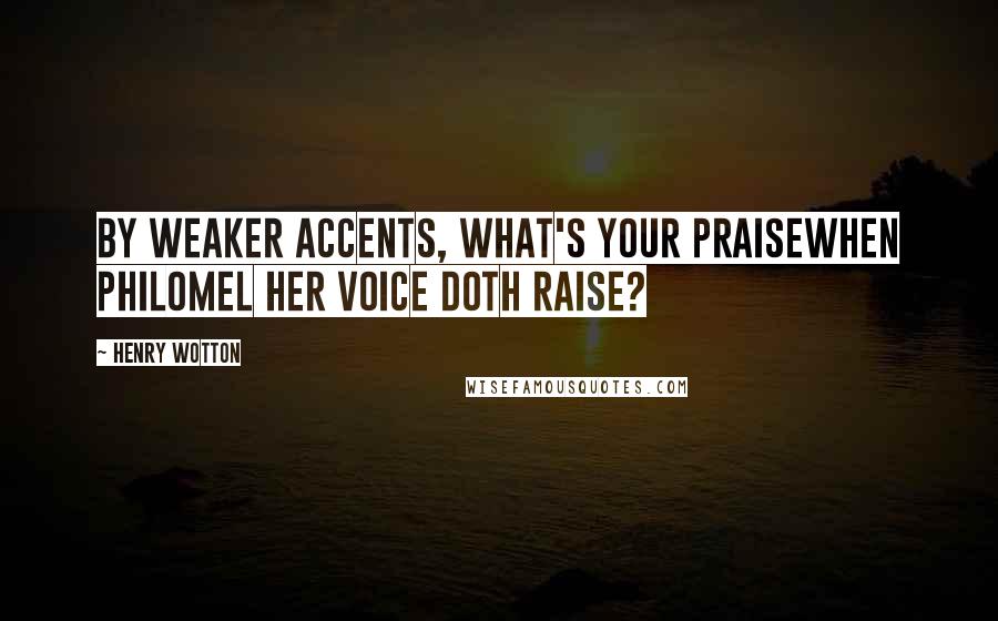 Henry Wotton Quotes: By weaker accents, what's your praiseWhen Philomel her voice doth raise?
