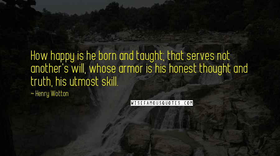 Henry Wotton Quotes: How happy is he born and taught; that serves not another's will, whose armor is his honest thought and truth, his utmost skill.
