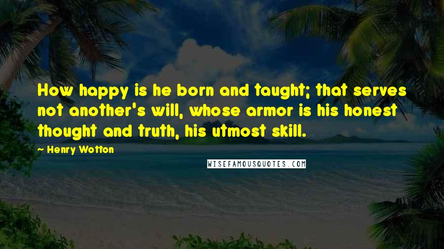 Henry Wotton Quotes: How happy is he born and taught; that serves not another's will, whose armor is his honest thought and truth, his utmost skill.