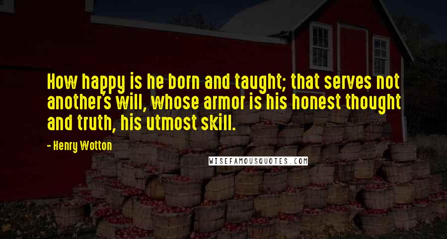 Henry Wotton Quotes: How happy is he born and taught; that serves not another's will, whose armor is his honest thought and truth, his utmost skill.