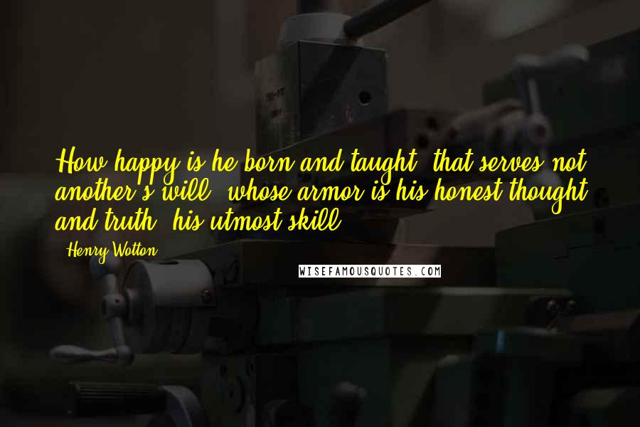 Henry Wotton Quotes: How happy is he born and taught; that serves not another's will, whose armor is his honest thought and truth, his utmost skill.