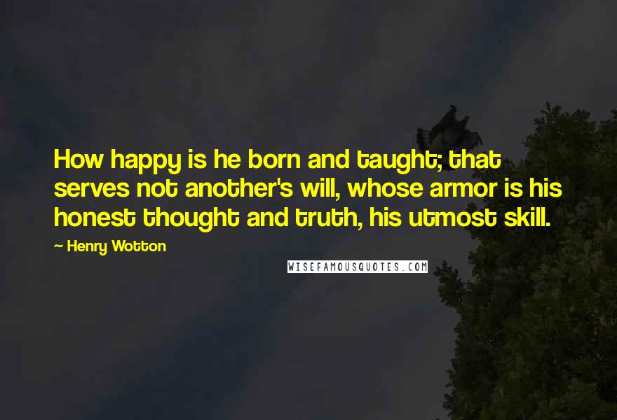 Henry Wotton Quotes: How happy is he born and taught; that serves not another's will, whose armor is his honest thought and truth, his utmost skill.