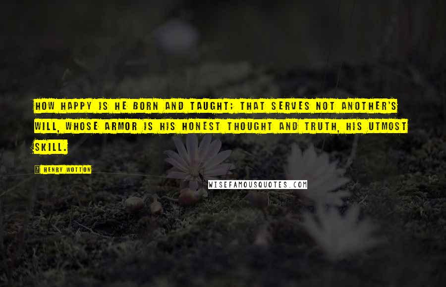 Henry Wotton Quotes: How happy is he born and taught; that serves not another's will, whose armor is his honest thought and truth, his utmost skill.