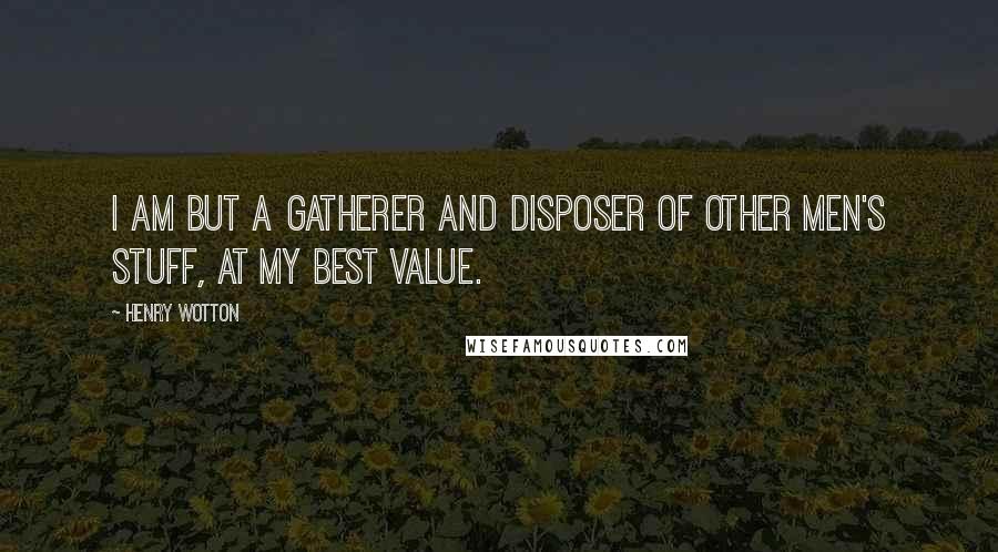 Henry Wotton Quotes: I am but a gatherer and disposer of other men's stuff, at my best value.