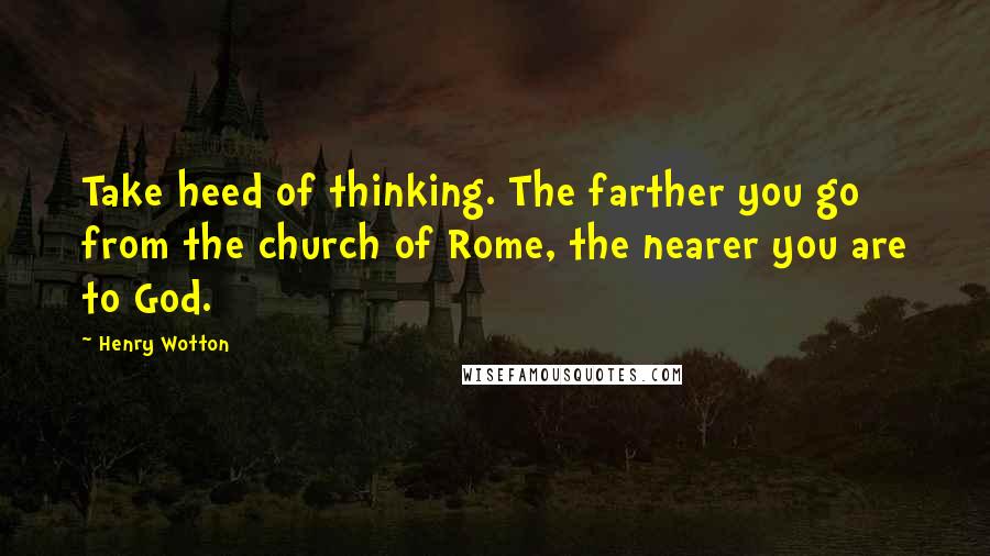 Henry Wotton Quotes: Take heed of thinking. The farther you go from the church of Rome, the nearer you are to God.
