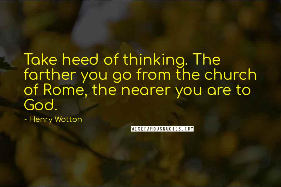 Henry Wotton Quotes: Take heed of thinking. The farther you go from the church of Rome, the nearer you are to God.