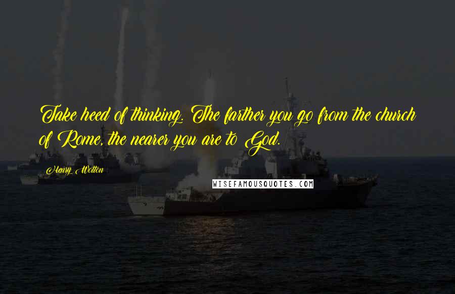 Henry Wotton Quotes: Take heed of thinking. The farther you go from the church of Rome, the nearer you are to God.