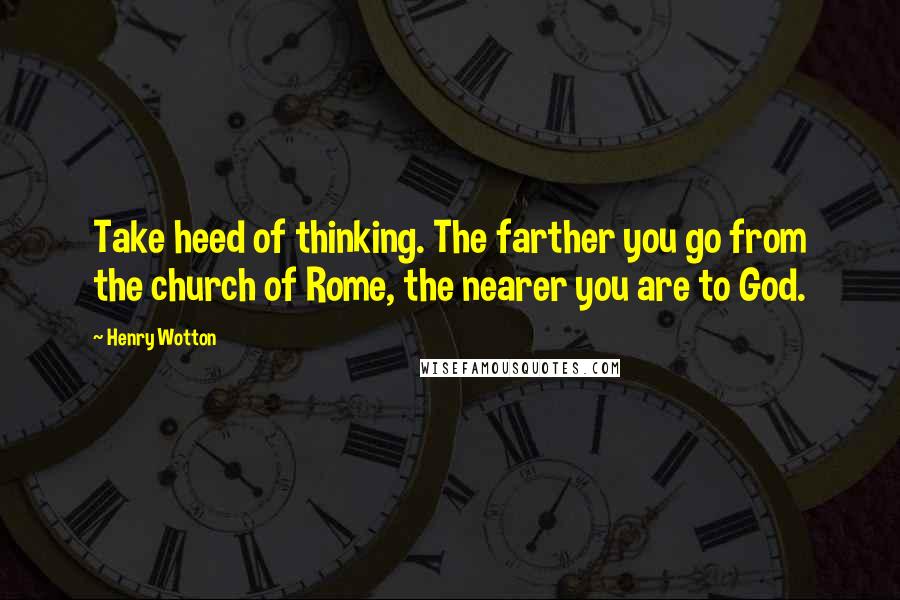 Henry Wotton Quotes: Take heed of thinking. The farther you go from the church of Rome, the nearer you are to God.