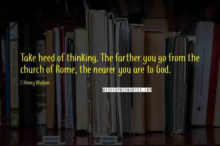 Henry Wotton Quotes: Take heed of thinking. The farther you go from the church of Rome, the nearer you are to God.