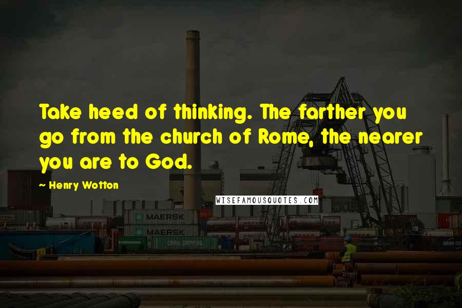 Henry Wotton Quotes: Take heed of thinking. The farther you go from the church of Rome, the nearer you are to God.