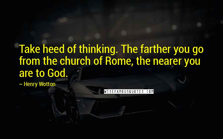 Henry Wotton Quotes: Take heed of thinking. The farther you go from the church of Rome, the nearer you are to God.